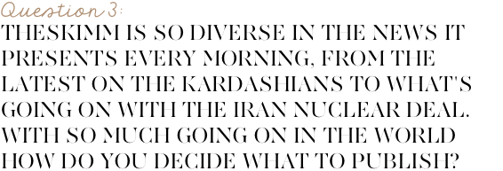 theSkimm is so diverse in the news snippets it presents every morning, from the latest on the Kardashians to what's going on with the Iran nuclear deal. With so much going on in the world how do you decide what to publish everyday?